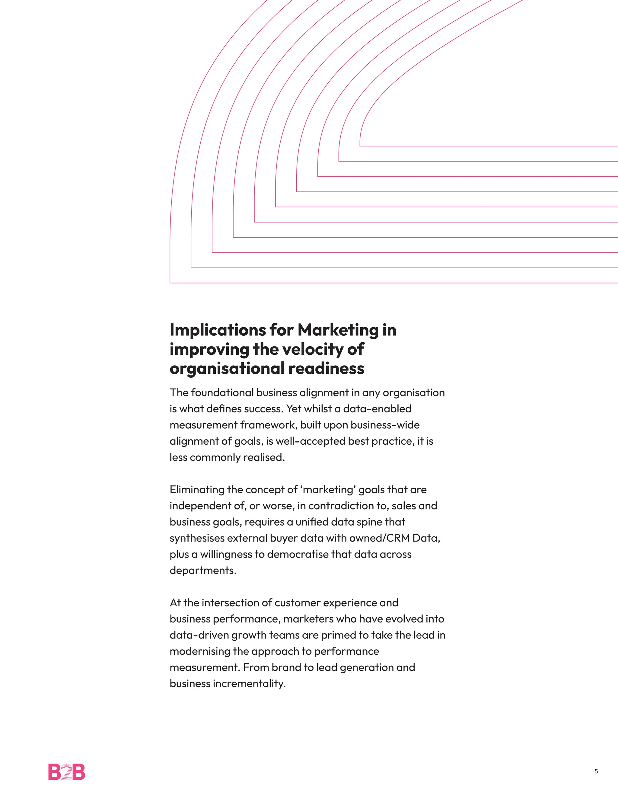 Implications for Marketing in
improving the velocity of
organisational readiness
The foundational business alignment in any organisation
is what defines success. Yet whilst a data-enabled
measurement framework, built upon business-wide
alignment of goals, is well-accepted best practice, it is
less commonly realised.
Eliminating the concept of ‘marketing’ goals that are
independent of, or worse, in contradiction to, sales and
business goals, requires a unified data spine that
synthesises external buyer data with owned/CRM Data,
plus a willingness to democratise that data across
departments.
At the intersection of customer experience and
business performance, marketers who have evolved into
data-driven growth teams are primed to take the lead in
modernising the approach to performance
measurement. From brand to lead generation and
business incrementality.
5
 