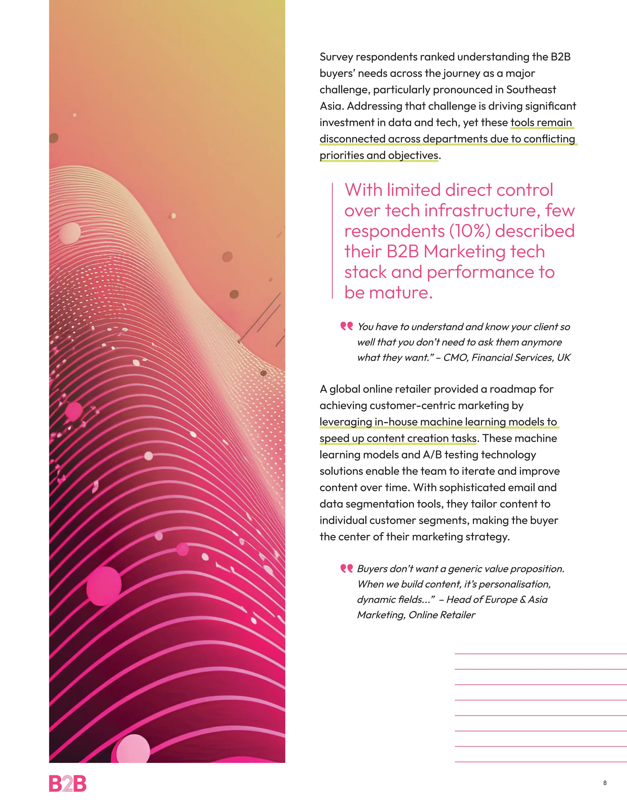 Survey respondents ranked understanding the B2B
buyers’ needs across the journey as a major
challenge, particularly pronounced in Southeast
Asia. Addressing that challenge is driving significant
investment in data and tech, yet these tools remain
disconnected across departments due to conflicting
priorities and objectives.
With limited direct control
over tech infrastructure, few
respondents (10%) described
their B2B Marketing tech
stack and performance to
be mature.
You have to understand and know your client so
well that you don’t need to ask them anymore
what they want.” – CMO, Financial Services, UK
A global online retailer provided a roadmap for
achieving customer-centric marketing by
leveraging in-house machine learning models to
speed up content creation tasks. These machine
learning models and A/B testing technology
solutions enable the team to iterate and improve
content over time. With sophisticated email and
data segmentation tools, they tailor content to
individual customer segments, making the buyer
the center of their marketing strategy.
Buyers don’t want a generic value proposition.
When we build content, it’s personalisation,
dynamic fields...” – Head of Europe &Asia
Marketing, Online Retailer
8
 