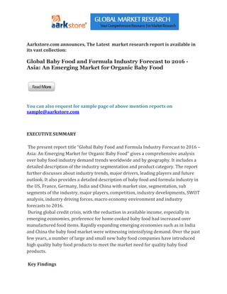 Aarkstore.com announces, The Latest market research report is available in
its vast collection:

Global Baby Food and Formula Industry Forecast to 2016 -
Asia: An Emerging Market for Organic Baby Food




You can also request for sample page of above mention reports on
sample@aarkstore.com



EXECUTIVE SUMMARY

 The present report title “Global Baby Food and Formula Industry Forecast to 2016 –
Asia: An Emerging Market for Organic Baby Food” gives a comprehensive analysis
over baby food industry demand trends worldwide and by geography. It includes a
detailed description of the industry segmentation and product category. The report
further discusses about industry trends, major drivers, leading players and future
outlook. It also provides a detailed description of baby food and formula industry in
the US, France, Germany, India and China with market size, segmentation, sub
segments of the industry, major players, competition, industry developments, SWOT
analysis, industry driving forces, macro economy environment and industry
forecasts to 2016.
 During global credit crisis, with the reduction in available income, especially in
emerging economies, preference for home cooked baby food had increased over
manufactured food items. Rapidly expanding emerging economies such as in India
and China the baby food market were witnessing intensifying demand. Over the past
few years, a number of large and small new baby food companies have introduced
high quality baby food products to meet the market need for quality baby food
products.

Key Findings
 