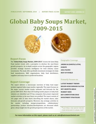  




     PUBLICAT
            TION:  SEPTE
                       EMBER, 2010
                                 0      |      REP
                                                 PORT PRICE: 
                                                             $2100                            REPORT C
                                                                                                     CODE: ARMMR
                                                                                                               R110 




    Glo l Ba  Sou  Ma et, 
      obal aby  ups  arke
                                           2009 015 
                                           2 9­20  
     


    Report
         t Focus 
                                                                                          Ge
                                                                                           eographic Co
                                                                                                      overage 
      The ‘Globa
               al Baby Soups
                           s Market, 200
                                       09­2015’ reviews the lates
                                                                st Baby 
    Food  mark trends  with  a  perceptive  to  disclo the  near‐
              ket          w                              ose            ‐future          AM
                                                                                           MERICAS (NOR
                                                                                                      RTH/LATIN) 
                                                                                                                 
    growth proospects. An inn‐depth analys sis across thee geographic r regions 
                                                                                          EUROPE 
    provides  s
              strategic  bussiness  intellig
                                           gence  for  foo industry  sector 
                                                          od 
                                                                                            IA­PACIFIC 
                                                                                          ASI
    investment ts. The study o
                             offers profitab
                                           ble investmen nt strategies fo
                                                                        or baby 
    food  mannufactures,  R&D  organiza
                           R               ations,  baby  food  distrib butors,           REST OF WORLD 
    suppliers a
              and many mor  re in preferredd locations. 

                                                                                          Pri
                                                                                            imarily Focuses on: 
    Report
         t Covera
                age 
                                                                                          LAT
                                                                                            TEST MARKE
                                                                                                     ET TRENDS 
     The  repor delivers  a  microscopic  overview  of baby  food  major 
                rt                                            f 
     product seegment baby soups market, regionally. Th       he report focu uses on      REGION­WISE D
                                                                                                      DEMAND FAC
                                                                                                               CTOR 
     the  major  current  mar   rket  trends,  e
                                               estimates  and forecasts  fo the 
                                                              d              for          KEY GROWTH A
                                                                                                     AREAS 


                                                                                                                       Copyright © 2010 | Axis Research Mind | All Rights Reserved
     period 200 09‐2015. More  e than 255 lea ading market p  players in bab by food       ARKET SIZES 
                                                                                          MA           
                                            
     industry  are  identified  and  59  key  c
                                              companies  tha project  imp
                                                              at             proved       KEY COMPETIT
                                                                                                     TORS EDGE 
     market act tivities in the near future ar re profiled. Thhe report cons  sists of 
                                                                                            VESTMENT ST
                                                                                          INV         TRATEGIES 
                                                                                                                
     161  pages with  22  dat charts  desc
               s               ta              cribing  the  m
                                                             market  shares,  sales 
     forecasts  a growth  prospects.  Mor
                and                            reover,  key  st
                                                              trategic  activi
                                                                             ities  in 
     the  mar  rket  includi   ing  mergers    s/acquisitions s,  collabora  ations/ 
     partnershi ips,  product  launches/dev
                                l             velopments  ar discussed  which 
                                                              re 
     gives a deeep insight intoo the growth p perspectives of the market.                 “G
                                                                                           GETTING TH MOST FRO
                                                                                                    HE       OM
                                                                                           OUR RESEAR
                                                                                           O        RCH ANALYS
                                                                                                             SIS”

            For more inform
                          mation on thi
                                      is report, ple
                                                   ease reach us
                                                               s at: sales@a
                                                                           axisresearch
                                                                                      hmind.com 
 