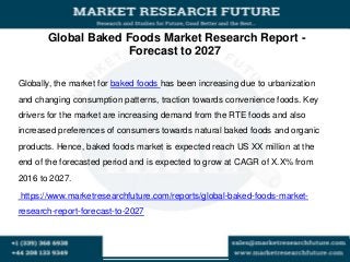 Global Baked Foods Market Research Report -
Forecast to 2027
Globally, the market for baked foods has been increasing due to urbanization
and changing consumption patterns, traction towards convenience foods. Key
drivers for the market are increasing demand from the RTE foods and also
increased preferences of consumers towards natural baked foods and organic
products. Hence, baked foods market is expected reach US XX million at the
end of the forecasted period and is expected to grow at CAGR of X.X% from
2016 to 2027.
https://www.marketresearchfuture.com/reports/global-baked-foods-market-
research-report-forecast-to-2027
 