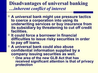 Disadvantages of universal banking
…inherent conflict of interest

 A universal bank might use pressure tactics

to coerce a corporation into using its
underwriting services or buy insurance from
its subsidiary by threatening to cut off credit
facilities.
 It could force a borrower in financial
difficulties to issue risky securities in order
to pay off loans.
 A universal bank could also abuse
confidential information supplied by a
company issuing securities as well.


One area of the new GLB Act that has
received significant attention is that of privacy
protection

 