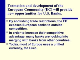 Formation and development of the
European Community (EC) will provide
new opportunities for U.S. Banks.
 By abolishing trade restrictions, the EC

exposes European banks to outside
competition.
 In order to increase their competitive
advantage, many banks are looking into
merging with banks from other countries.
 Today, most of Europe uses a unified
currency, the Euro.

 