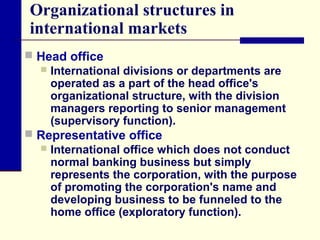 Organizational structures in
international markets
 Head office
 International divisions or departments are
operated as a part of the head office's
organizational structure, with the division
managers reporting to senior management
(supervisory function).
 Representative office
 International office which does not conduct
normal banking business but simply
represents the corporation, with the purpose
of promoting the corporation's name and
developing business to be funneled to the
home office (exploratory function).

 