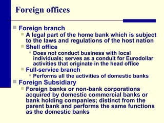 Foreign offices
 Foreign branch
 A legal part of the home bank which is subject
to the laws and regulations of the host nation
 Shell office
 Does not conduct business with local
individuals; serves as a conduit for Eurodollar
activities that originate in the head office
 Full-service branch
 Performs all the activities of domestic banks
 Foreign Subsidiary
 Foreign banks or non-bank corporations
acquired by domestic commercial banks or
bank holding companies; distinct from the
parent bank and performs the same functions
as the domestic banks

 