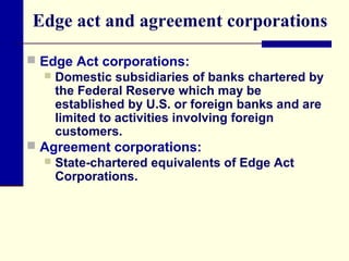 Edge act and agreement corporations
 Edge Act corporations:
 Domestic subsidiaries of banks chartered by
the Federal Reserve which may be
established by U.S. or foreign banks and are
limited to activities involving foreign
customers.
 Agreement corporations:
 State-chartered equivalents of Edge Act
Corporations.

 