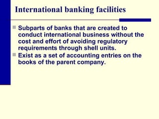 International banking facilities
 Subparts of banks that are created to

conduct international business without the
cost and effort of avoiding regulatory
requirements through shell units.
 Exist as a set of accounting entries on the
books of the parent company.

 