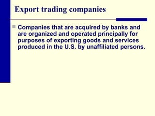 Export trading companies
 Companies that are acquired by banks and

are organized and operated principally for
purposes of exporting goods and services
produced in the U.S. by unaffiliated persons.

 