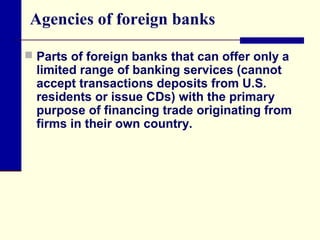 Agencies of foreign banks
 Parts of foreign banks that can offer only a

limited range of banking services (cannot
accept transactions deposits from U.S.
residents or issue CDs) with the primary
purpose of financing trade originating from
firms in their own country.

 