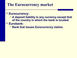 The Eurocurrency market
 Eurocurrency:
 A deposit liability in any currency except that
of the country in which the bank is located.
 Eurobank:
 Bank that issues Eurocurrency claims.

 