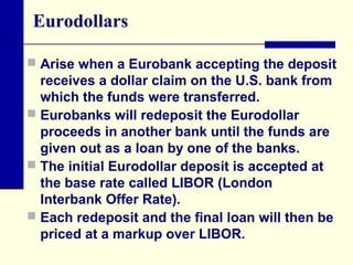 Eurodollars
 Arise when a Eurobank accepting the deposit

receives a dollar claim on the U.S. bank from
which the funds were transferred.
 Eurobanks will redeposit the Eurodollar
proceeds in another bank until the funds are
given out as a loan by one of the banks.
 The initial Eurodollar deposit is accepted at
the base rate called LIBOR (London
Interbank Offer Rate).
 Each redeposit and the final loan will then be
priced at a markup over LIBOR.

 