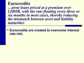 Eurocredits

…term loans priced at a premium over
LIBOR, with the rate floating every three or
six months in most cases, thereby reducing
the mismatch between asset and liability
maturities
 Eurocredits are created to overcome interest

rate risk.

 