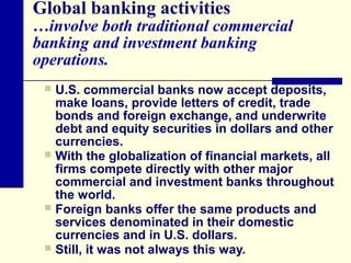 Global banking activities

…involve both traditional commercial
banking and investment banking
operations.
U.S. commercial banks now accept deposits,
make loans, provide letters of credit, trade
bonds and foreign exchange, and underwrite
debt and equity securities in dollars and other
currencies.
 With the globalization of financial markets, all
firms compete directly with other major
commercial and investment banks throughout
the world.
 Foreign banks offer the same products and
services denominated in their domestic
currencies and in U.S. dollars.
 Still, it was not always this way.


 