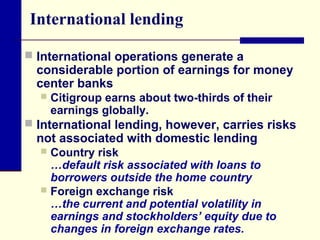 International lending
 International operations generate a

considerable portion of earnings for money
center banks


Citigroup earns about two-thirds of their
earnings globally.

 International lending, however, carries risks

not associated with domestic lending

Country risk
…default risk associated with loans to
borrowers outside the home country
 Foreign exchange risk
…the current and potential volatility in
earnings and stockholders’ equity due to
changes in foreign exchange rates.


 