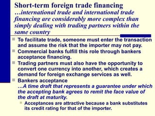 Short-term foreign trade financing

…international trade and international trade
financing are considerably more complex than
simply dealing with trading partners within the
same country
 To facilitate trade, someone must enter the transaction

and assume the risk that the importer may not pay.
 Commercial banks fulfill this role through bankers
acceptance financing.
 Trading partners must also have the opportunity to
convert one currency into another, which creates a
demand for foreign exchange services as well.
 Bankers acceptance
…A time draft that represents a guarantee under which
the accepting bank agrees to remit the face value of
the draft at maturity.


Acceptances are attractive because a bank substitutes
its credit rating for that of the importer.

 