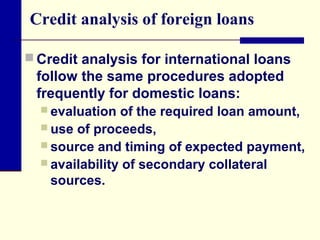 Credit analysis of foreign loans
 Credit analysis for international loans

follow the same procedures adopted
frequently for domestic loans:
 evaluation

of the required loan amount,
 use of proceeds,
 source and timing of expected payment,
 availability of secondary collateral
sources.

 