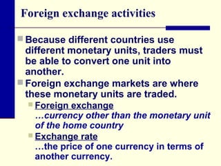 Foreign exchange activities
 Because different countries use

different monetary units, traders must
be able to convert one unit into
another.
 Foreign exchange markets are where
these monetary units are traded.
 Foreign

exchange
…currency other than the monetary unit
of the home country
 Exchange rate
…the price of one currency in terms of
another currency.

 