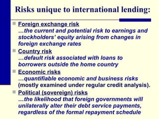 Risks unique to international lending:
 Foreign exchange risk

…the current and potential risk to earnings and
stockholders’ equity arising from changes in
foreign exchange rates
 Country risk
…default risk associated with loans to
borrowers outside the home country
 Economic risks
…quantifiable economic and business risks
(mostly examined under regular credit analysis).
 Political (sovereign) risks
…the likelihood that foreign governments will
unilaterally alter their debt service payments,
regardless of the formal repayment schedule

 
