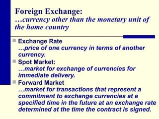 Foreign Exchange:

…currency other than the monetary unit of
the home country
 Exchange Rate

…price of one currency in terms of another
currency.
 Spot Market:
…market for exchange of currencies for
immediate delivery.
 Forward Market
…market for transactions that represent a
commitment to exchange currencies at a
specified time in the future at an exchange rate
determined at the time the contract is signed.

 