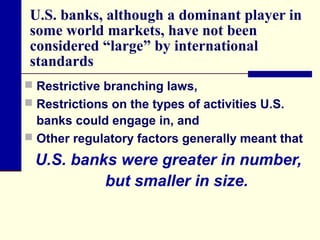 U.S. banks, although a dominant player in
some world markets, have not been
considered “large” by international
standards
 Restrictive branching laws,
 Restrictions on the types of activities U.S.

banks could engage in, and
 Other regulatory factors generally meant that

U.S. banks were greater in number,
but smaller in size.

 