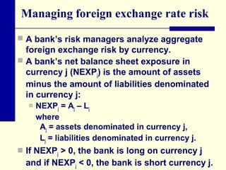 Managing foreign exchange rate risk
 A bank’s risk managers analyze aggregate

foreign exchange risk by currency.
 A bank’s net balance sheet exposure in
currency j (NEXPj) is the amount of assets
minus the amount of liabilities denominated
in currency j:


NEXPj = Aj – Lj
where
Aj = assets denominated in currency j,
Lj = liabilities denominated in currency j.

 If NEXPj > 0, the bank is long on currency j

and if NEXPj < 0, the bank is short currency j.

 