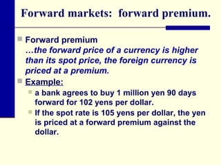 Forward markets: forward premium.
 Forward premium

…the forward price of a currency is higher
than its spot price, the foreign currency is
priced at a premium.
 Example:
a bank agrees to buy 1 million yen 90 days
forward for 102 yens per dollar.
 If the spot rate is 105 yens per dollar, the yen
is priced at a forward premium against the
dollar.


 