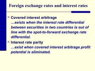 Foreign exchange rates and interest rates
 Covered interest arbitrage

…exists when the interest rate differential
between securities in two countries is out of
line with the spot-to-forward exchange rate
differential.
 Interest rate parity
…exist when covered interest arbitrage profit
potential is eliminated.

 