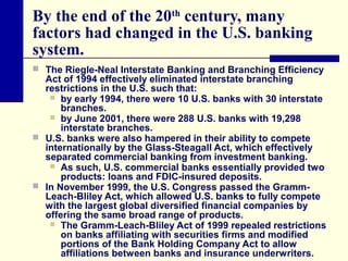 By the end of the 20th century, many
factors had changed in the U.S. banking
system.
 The Riegle-Neal Interstate Banking and Branching Efficiency

Act of 1994 effectively eliminated interstate branching
restrictions in the U.S. such that:
 by early 1994, there were 10 U.S. banks with 30 interstate
branches.
 by June 2001, there were 288 U.S. banks with 19,298
interstate branches.
 U.S. banks were also hampered in their ability to compete
internationally by the Glass-Steagall Act, which effectively
separated commercial banking from investment banking.
 As such, U.S. commercial banks essentially provided two
products: loans and FDIC-insured deposits.
 In November 1999, the U.S. Congress passed the GrammLeach-Bliley Act, which allowed U.S. banks to fully compete
with the largest global diversified financial companies by
offering the same broad range of products.
 The Gramm-Leach-Bliley Act of 1999 repealed restrictions
on banks affiliating with securities firms and modified
portions of the Bank Holding Company Act to allow
affiliations between banks and insurance underwriters.

 