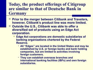 Today, the product offerings of Citigroup
are similar to that of Deutsche Bank in
Germany
 Prior to the merger between Citibank and Travelers,

however, Citibank’s product line was more limited.
 Outside the U.S., Citibank was able to offer a
diversified set of products using an Edge Act
corporation.


Edge Act corporations are domestic subsidiaries of
banking organizations chartered by the Federal
Reserve.




All “Edges” are located in the United States and may be
established by U.S. or foreign banks and bank holding
companies, but are limited to activities involving
foreign customers.
They can establish overseas branches and
international banking facilities (IBFs) and own foreign
subsidiaries.

 