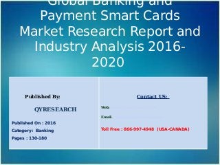 Global Banking and
Payment Smart Cards
Market Research Report and
Industry Analysis 2016-
2020
Published By:
QYRESEARCH
Published On : 2016
Category: Banking
Pages : 130-180
Contact US:
Web: www.qyresearchreports.com
Email: sales@qyresearchreports.com
Toll Free : 866-997-4948 (USA-CANADA)
 