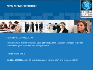 NEW MEMBER PROFILE




It’s all about…..Saving CASH!

“This business profile will assist your GLOBAL BARTERS Account Manager to better
understand your business and lifestyle needs”


  The bottom line is

 GLOBAL BARTERS assists all business owners   to save cash and increase sales.”
 