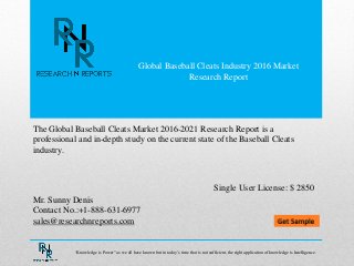 Global Baseball Cleats Industry 2016 Market
Research Report
Mr. Sunny Denis
Contact No.:+1-888-631-6977
sales@researchnreports.com
The Global Baseball Cleats Market 2016-2021 Research Report is a
professional and in-depth study on the current state of the Baseball Cleats
industry.
Single User License: $ 2850
“Knowledge is Power” as we all have known but in today‟s time that is not sufficient, the right application of knowledge is Intelligence.
 