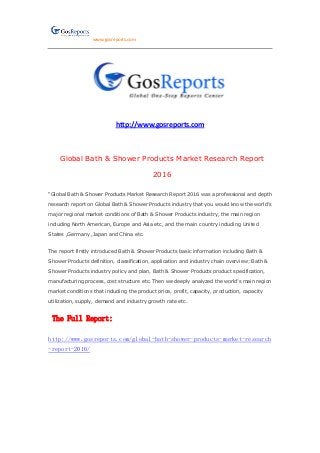 www.gosreports.com
http://www.gosreports.com
Global Bath & Shower Products Market Research Report
2016
“Global Bath & Shower Products Market Research Report 2016 was a professional and depth
research report on Global Bath & Shower Products industry that you would know the world’s
major regional market conditions of Bath & Shower Products industry, the main region
including North American, Europe and Asia etc, and the main country including United
States ,Germany ,Japan and China etc.
The report firstly introduced Bath & Shower Products basic information including Bath &
Shower Products definition, classification, application and industry chain overview; Bath &
Shower Products industry policy and plan, Bath & Shower Products product specification,
manufacturing process, cost structure etc. Then we deeply analyzed the world’s main region
market conditions that including the product price, profit, capacity, production, capacity
utilization, supply, demand and industry growth rate etc.
The Full Report:
http://www.gosreports.com/global-bath-shower-products-market-research
-report-2016/
 