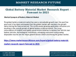 Global Battery Material Market Research Report -
Forecast to 2021
Market Synopsis of Battery Material Market
The global battery material market has seen a remarkable growth over the past few
years and it has been anticipated that the global market will maintain the growth
status during the forecast period. The continuously growing application industries are
resulting in the overall growth of global battery material market. The rising
consumption of mobiles and laptop, government initiative to replace fuel vehicle over
battery vehicles, technological innovations, emerging economies and growing
disposable income are the major growth factors which are driving the global market.
https://www.marketresearchfuture.com/reports/global-battery-material-
market-research-report-forecast-to-2021
 