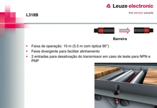 L318B




                                                    Barreira

   Faixa de operação: 10 m (5.5 m com óptica 90°)
   Feixe divergente para facilitar alinhamento
   2 entradas para desativação do transmissor em caso de teste para NPN e
    PNP
 