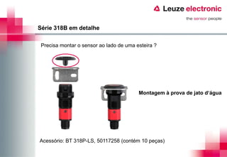 Série 318B em detalhe

 Precisa montar o sensor ao lado de uma esteira ?




                                         Montagem à prova de jato d‘água




Acessório: BT 318P-LS, 50117258 (contém 10 peças)
 