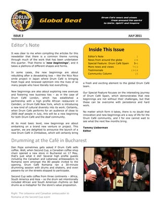  	
  	
  ISSUE	
  2	
     	
     	
     	
     	
     	
     	
             	
              	
     	
     	
        	
  	
  	
  	
  JULY	
  2011	
  


Editor’s	
  Note	
  
                                                                        	
        	
     Inside	
  This	
  Issue	
  
It was clear to me when compiling the articles for this
newsletter that there is a common theme running                                   Editor’s Note                        1
through much of the work that has been undertaken                                 News from around the globe         1-4
this quarter. That theme is ‘new beginnings’, and it                              Special Feature: Drum Café Spain   5-6
takes a plethora of different shapes and forms.                                   More news and views               7-13
                                                                                  Testimonials                     13-14
In some cases, the new beginnings are about
                                                                                  Community Column                    15
rebuilding after a devastating loss – like the Nico Nico
smile project in Japan where Drum Café is bringing
fresh hope and renewed optimism into the lives of so                   a fresh and exciting element to the global Drum Café
many people who have literally lost everything.                        team.

New beginnings are also about exploring new avenues                    Our Special Feature focuses on the interesting journey
and fostering new business ties – as in the case of                    of Drum Café Spain, which demonstrates that new
Drum Café London, which has established a                              beginnings are not without their challenges, but that
partnership with a high profile African restaurant in                  these can be overcome with persistence and hard
Camden; or Drum Café New York, which is introducing                    work.
a new kind of cultural diversity into its work. Certainly,
when Drum Cafe performs for an audience of close to                    No matter which form it takes, there is no doubt that
2000 deaf people in July, this will be a new beginning                 innovation and new beginnings are a way of life for the
for both Drum Café and the deaf community.                             Drum Café community, and I for one cannot wait to
                                                                       see what the next few months bring.
At its most basic level, new beginnings are about
embarking on a brand new venture or project. This                      Tammy Lieberman
quarter, we are delighted to announce the launch of a                  Editor
new Drum Café in Zimbabwe, which will certainly bring


Drumming	
  at	
  the	
  Café	
  in	
  Bucharest	
  
Dan Popa sometimes gets asked if Drum Café sells
coffee. Well, when Second Cup, a Canadian coffee shop
chain opened a new store in Bucharest on 17 May,
that’s just what it did! Several high profile guests
including the Canadian and Lebanese ambassadors to
Romania were amongst the 80 people invited to the
opening. Drum Café Romania ran a 30-minute
drumming session with drums and shakers, and even
passers-by on the streets stopped to participate.

Second Cup sells coffee from three continents – Africa,
South America and Asia – so the drum set intentionally
included African and South American rhythms on Bali
drums as a metaphor for the store’s value proposition.


Right: The Lebanese and Canadian ambassador to
Romania at the Second Cup event
 