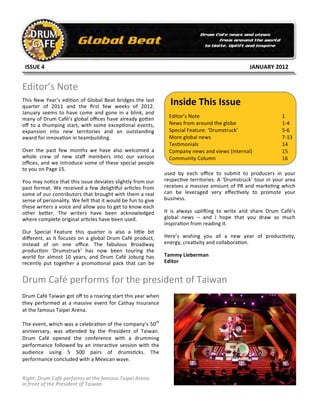  	
  ISSUE	
  4	
         	
            	
             	
            	
             	
            	
                 	
     	
           	
           	
           	
  JANUARY	
  2012	
  


Editor’s	
  Note	
  
This	
   New	
   Year’s	
   edi.on	
   of	
   Global	
   Beat	
   bridges	
   the	
   last	
  
quarter	
   of	
   2011	
   and	
   the	
   ﬁrst	
   few	
   weeks	
   of	
   2012.	
  
                                                                                                                 	
     Inside	
  This	
  Issue	
  
January	
   seems	
   to	
   have	
   come	
   and	
   gone	
   in	
   a	
   blink,	
   and	
                 	
  
many	
  of	
  Drum	
  Café’s	
  global	
  oﬃces	
  have	
  already	
  go8en	
                                    Editor’s	
  Note	
                                                 	
             1	
  
oﬀ	
   to	
   a	
   thumping	
   start,	
   with	
   some	
   excep4onal	
   events,	
                           News	
  from	
  around	
  the	
  globe	
                           	
             1-­‐4	
  
expansion	
   into	
   new	
   territories	
   and	
   an	
   outstanding	
                                      Special	
  Feature:	
  ‘Drumstruck’	
                              	
  	
  	
     5-­‐6	
  
award	
  for	
  innova+on	
  in	
  teambuilding.	
                                                               More	
  global	
  news	
                                           	
             7-­‐13	
  
                                                                                                                 Tes$monials	
                                                      	
             14	
  
Over	
   the	
   past	
   few	
   months	
   we	
   have	
   also	
   welcomed	
   a	
                           Company	
  news	
  and	
  views	
  (internal)	
                    	
             15	
  
whole	
   crew	
   of	
   new	
   staﬀ	
   members	
   into	
   our	
   various	
                                Community	
  Column	
                                              	
             16	
  
oﬃces,	
  and	
  we	
  introduce	
  some	
  of	
  these	
  special	
  people	
  
to	
  you	
  on	
  Page	
  15.	
  
                                                                                                            used	
   by	
   each	
   oﬃce	
   to	
   submit	
   to	
   producers	
   in	
   your	
  
You	
   may	
   no)ce	
   that	
   this	
   issue	
   deviates	
   slightly	
   from	
   our	
              respec&ve	
   territories.	
   A	
   ‘Drumstruck’	
   tour	
   in	
   your	
   area	
  
past	
   format.	
   We	
   received	
   a	
   few	
   deligh5ul	
   ar7cles	
   from	
                     receives	
   a	
   massive	
   amount	
   of	
   PR	
   and	
   marke3ng	
  which	
  
some	
  of	
  our	
  contributors	
  that	
  brought	
  with	
  them	
  a	
  real	
                         can	
   be	
   leveraged	
   very	
   eﬀec.vely	
   to	
   promote	
   your	
  
sense	
  of	
  personality.	
  We	
  felt	
  that	
  it	
  would	
  be	
  fun	
  to	
  give	
               business.	
  	
  	
  
these	
   writers	
   a	
   voice	
   and	
   allow	
   you	
   to	
   get	
   to	
   know	
   each	
  
other	
   be(er.	
   The	
   writers	
   have	
   been	
   acknowledged	
                                   It	
   is	
   always	
   upli,ing	
   to	
   write	
   and	
   share	
   Drum	
   Café’s	
  
where	
  complete	
  original	
  ar0cles	
  have	
  been	
  used.	
                                         global	
   news	
   –	
   and	
   I	
   hope	
   that	
   you	
   draw	
   as	
   much	
  
                                                                                                            inspira'on	
  from	
  reading	
  it.	
  	
  
Our	
   Special	
   Feature	
   this	
   quarter	
   is	
   also	
   a	
   li2le	
   bit	
  
diﬀerent,	
   as	
   it	
   focuses	
   on	
   a	
   global	
   Drum	
   Café	
   product,	
                Here’s	
   wishing	
   you	
   all	
   a	
   new	
   year	
   of	
   produc'vity,	
  
instead	
   of	
   on	
   one	
   oﬃce.	
   The	
   fabulous	
   Broadway	
                                 energy,	
  crea*vity	
  and	
  collabora)on.	
  
produc'on	
   ‘Drumstruck’	
   has	
   now	
   been	
   touring	
   the	
  
world	
   for	
   almost	
   10	
   years,	
   and	
   Drum	
   Café	
   Joburg	
   has	
                   Tammy	
  Lieberman	
  
recently	
   put	
   together	
   a	
   promo0onal	
   pack	
   that	
   can	
   be	
                       Editor	
  
                                                                                                            	
  
                                                                                                            	
  
Drum	
  Café	
  performs	
  for	
  the	
  president	
  of	
  Taiwan	
  
Drum	
  Café	
  Taiwan	
  got	
  oﬀ	
  to	
  a	
  roaring	
  start	
  this	
  year	
  when	
  
they	
   performed	
   at	
   a	
   massive	
   event	
   for	
   Cathay	
   Insurance	
  
at	
  the	
  famous	
  Taipei	
  Arena.	
  	
  
	
  
The	
  event,	
  which	
  was	
  a	
  celebra1on	
  of	
  the	
  company’s	
  50th	
  
anniversary,	
   was	
   a,ended	
   by	
   the	
   President	
   of	
   Taiwan.	
  
Drum	
   Café	
   opened	
   the	
   conference	
   with	
   a	
   drumming	
  
performance	
   followed	
   by	
   an	
   interac0ve	
   session	
   with	
   the	
  
audience	
   using	
   5	
   500	
   pairs	
   of	
   drums2cks.	
   The	
  
performance	
  concluded	
  with	
  a	
  Mexican	
  wave.	
  


Right:	
  Drum	
  Café	
  performs	
  at	
  the	
  famous	
  Taipei	
  Arena	
  
in	
  front	
  of	
  the	
  President	
  of	
  Taiwan	
  
 