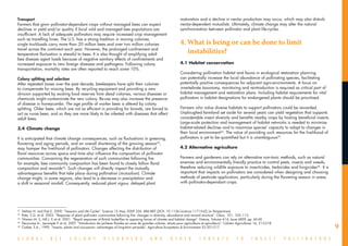 Transport                                                                                                           maturation and a decline in nectar production may occur, which may also disturb
Farmers that grow pollinator-dependant crops without managed bees can expect                                        nectar-dependent mutualists. Ultimately, climate change may alter the natural
declines in yield and/or quality if local wild and managed bee populations are                                      synchronisation between pollinator and plant life-cycles.
insufficient. A lack of adequate pollinators may require increased crop management
such as travelling hives. The U.S. has a strong tradition in moving colonies:
single truckloads carry more than 20 million bees and over two million colonies                                     4.	What is being or can be done to limit
travel across the continent each year. However, the prolonged confinement and
temperature fluctuation is stressful to bees. It is also thought of amplifying adult
                                                                                                                       instabilities?
bee disease agent loads because of negative sanitary effects of confinements and
increased exposure to new foreign diseases and pathogens. Following colony                                          4.1	Habitat conservation
transportation, mortality rates are often reported to reach some 10%.
                                                                                                                    Considering pollination habitat and fauna in ecological restoration planning
Colony splitting and selection                                                                                      can potentially increase the local abundance of pollinating species, facilitating
After repeated losses over the past decade, beekeepers have split their colonies                                    potentially positive consequences for adjacent agro-environments. A focus on
to compensate for missing bees. By recycling equipment and providing a new                                          invertebrate taxonomy, monitoring and reintroduction is required as critical part of
division supported by existing food reserves from dead colonies, various diseases or                                habitat management and restoration plans. Including habitat requirements for vital
chemicals might contaminate the new colony. Re-use may also increase the presence                                   pollinators in habitat designations for endangered plants should be prioritised.
of disease in honeycombs. The age profile of worker bees is altered by colony
splitting. Older bees, which are not as efficient in providing for broods, are forced to                            Farmers who value diverse habitats to support pollinators could be rewarded.
act as nurse bees, and so they are more likely to be infested with diseases that affect                             Unploughed farmland set aside for several years can yield vegetation that supports
adult bees.                                                                                                         considerable insect diversity and benefits nearby crops by hosting beneficial insects.
                                                                                                                    Large-scale protection and management of habitat networks is needed to minimize
3.4	 Climate change                                                                                                 habitat-related declines and to maximize species’ capacity to adapt to changes in
                                                                                                                    their local environment44. The value of providing such resources for the livelihood of
It is anticipated that climate change consequences, such as fluctuations in greening,                               pollinators is yet to be quantified but it is unambiguous45.
flowering and aging periods, and an overall shortening of the growing season42,
may hamper the livelihood of pollinators. Changes affecting the distribution of                                     4.2	Alternative agriculture
floral resources across space and time also influence the composition of pollinator
communities. Concerning the regeneration of such communities following fire                                         Farmers and gardeners can rely on alternative non-toxic methods, such as natural
for example, bee community composition has been found to closely follow floral                                      enemies and environmentally friendly practice to control pests, insects and weeds,
composition and rewards43. Such changes will directly impact the mutually                                           therefore reducing wildlife exposure to insecticides, herbicides and fungicides46. It is
advantageous benefits that take place during pollination (mutualism). Climate                                       important that impacts on pollinators are considered when designing and choosing
change might, in some regions, also lead to a decrease in precipitation and                                         methods of pesticide application, particularly during the flowering season in areas
a shift in seasonal rainfall. Consequently, reduced plant vigour, delayed plant                                     with pollinator-dependant crops.




__________________________________
42
  	 Steltzer H. and Post E. 2009. “Seasons and Life Cycles”. Science 15 May 2009 324: 886-887 [DOI: 10.1126/science.1171542] (in Perspectives)
43
   	 Potts, S.G. et al. 2003. “Response of plant–pollinator communities following fire: changes in diversity, abundance and reward structure”. Oikos, 101, 103–112.
44
   	 Warren M. S, Hill J. K et al. 2001. “Rapid responses of British butterflies to opposing forces of climate and habitat change”. Nature, Volume 414, Issue 6859, pp. 65-69.
  	 Decourtye A., Lecompte P. et al. 2007. “Introduction de jachères florales en zone de grandes cultures: atouts pour agriculteurs et apiculteurs”. Cahiers Agricultures 16, 213-218.
                                                                                                                                                                                                                 9
45

46
   	 Corbet, S.A., 1995. “Insects, plants and succession: advantages of long-term set-aside”. Agriculture Ecosystems & Environment 53:201-217.


G L O B A L            B E E         C O L O N Y             D I S O R D E R S                 A N D         O T H E R           T H R E A T S              T O        I N S E C T       P O L L I N A T O R S
 