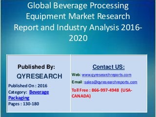 Global Beverage Processing
Equipment Market Research
Report and Industry Analysis 2016-
2020
Published By:
QYRESEARCH
Published On : 2016
Category: Beverage
Packaging
Pages : 130-180
Contact US:
Web: www.qyresearchreports.com
Email: sales@qyresearchreports.com
Toll Free : 866-997-4948 (USA-
CANADA)
 
