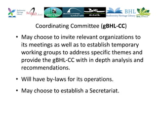 Coordinating Committee (gBHL-CC)
• May choose to invite relevant organizations to
its meetings as well as to establish temporary
working groups to address specific themes and
provide the gBHL-CC with in depth analysis and
recommendations.
• Will have by-laws for its operations.
• May choose to establish a Secretariat.
 