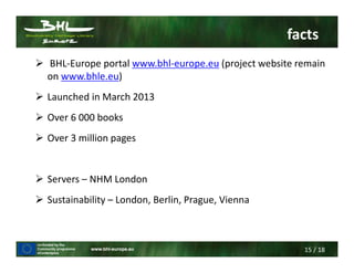 15 / 18
facts
BHL-Europe portal www.bhl-europe.eu (project website remain
on www.bhle.eu)
Launched in March 2013
Over 6 000 books
Over 3 million pages
Servers – NHM London
Sustainability – London, Berlin, Prague, Vienna
 