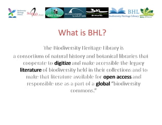 What is BHL?
The Biodiversity Heritage Library is
a consortium of natural history and botanical libraries that
cooperate to digitize and make accessible the legacy
literature of biodiversity held in their collections and to
make that literature available for open access and
responsible use as a part of a global “biodiversity
commons.”
The Biodiversity Heritage Library is
a consortium of natural history and botanical libraries that
cooperate to digitize and make accessible the legacy
literature of biodiversity held in their collections and to
make that literature available for open access and
responsible use as a part of a global “biodiversity
commons.”
The Biodiversity Heritage Library is
a consortium of natural history and botanical libraries that
cooperate to digitize and make accessible the legacy
literature of biodiversity held in their collections and to
make that literature available for open access and
responsible use as a part of a global “biodiversity
commons.”
 
