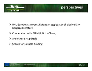 24 / 18
perspectives
BHL-Europe as a robust European aggregator of biodiversity
heritage literature
Cooperation with BHL-US, BHL –China,
and other BHL portals
Search for suitable funding
 