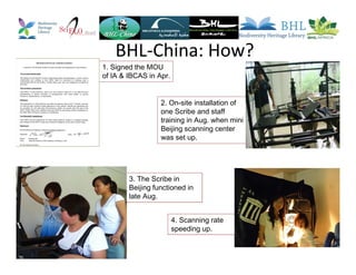 BHL-China: How?
1. Signed the MOU
of IA & IBCAS in Apr.
2. On-site installation of
one Scribe and staff
training in Aug. when mini
Beijing scanning center
was set up.
3. The Scribe in
Beijing functioned in
late Aug.
4. Scanning rate
speeding up.
 