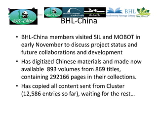 BHL-China
• BHL-China members visited SIL and MOBOT in
early November to discuss project status and
future collaborations and development
• Has digitized Chinese materials and made now
available 893 volumes from 869 titles,
containing 292166 pages in their collections.
• Has copied all content sent from Cluster
(12,586 entries so far), waiting for the rest…
 