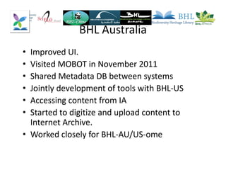 BHL Australia
• Improved UI.
• Visited MOBOT in November 2011
• Shared Metadata DB between systems
• Jointly development of tools with BHL-US
• Accessing content from IA
• Started to digitize and upload content to
Internet Archive.
• Worked closely for BHL-AU/US-ome
 