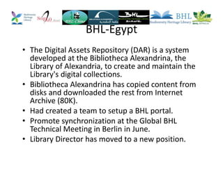 BHL-Egypt
• The Digital Assets Repository (DAR) is a system
developed at the Bibliotheca Alexandrina, the
Library of Alexandria, to create and maintain the
Library's digital collections.
• Bibliotheca Alexandrina has copied content from
disks and downloaded the rest from Internet
Archive (80K).
• Had created a team to setup a BHL portal.
• Promote synchronization at the Global BHL
Technical Meeting in Berlin in June.
• Library Director has moved to a new position.
 