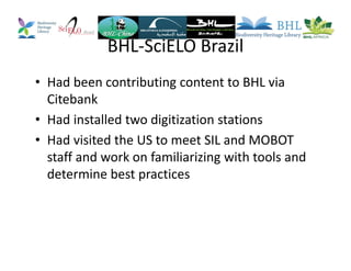 BHL-SciELO Brazil
• Had been contributing content to BHL via
Citebank
• Had installed two digitization stations
• Had visited the US to meet SIL and MOBOT
staff and work on familiarizing with tools and
determine best practices
 
