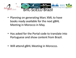 BHL-SciELO Brazil
• Planning on generating Marc XML to have
books ready available for the next gBHL
Meeting in Morocco in May.
• Has asked for the Portal code to translate into
Portuguese and show content from Brazil.
• Will attend gBHL Meeting in Morocco.
 